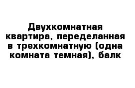 Двухкомнатная квартира, переделанная в трехкомнатную (одна комната темная), балк